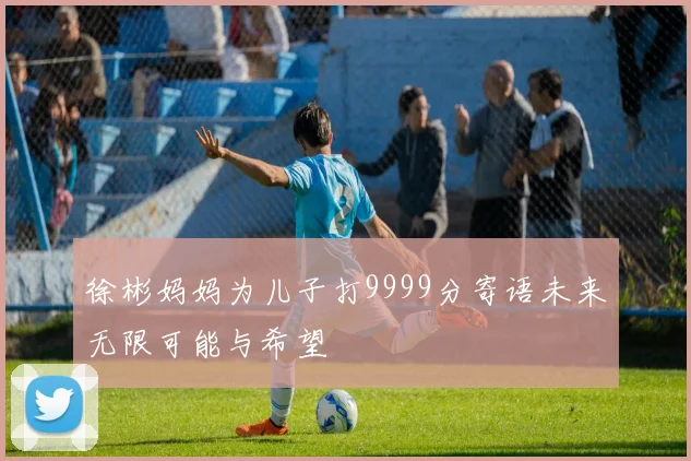 徐彬妈妈为儿子打9999分寄语未来无限可能与希望