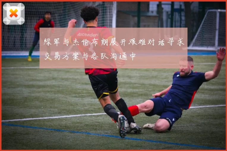 绿军与杰伦布朗展开艰难对话寻求交易方案与各队沟通中