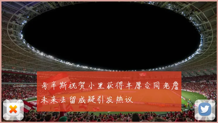 考辛斯祝贺小里获得丰厚合同老詹未来去留成疑引发热议