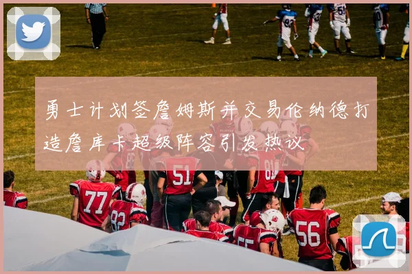 勇士计划签詹姆斯并交易伦纳德打造詹库卡超级阵容引发热议