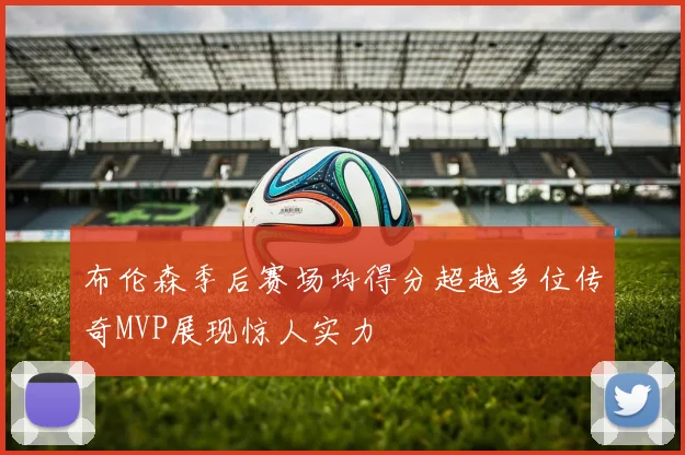 布伦森季后赛场均得分超越多位传奇MVP展现惊人实力