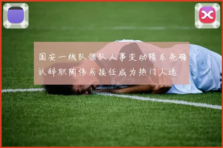 国安一线队领队人事变动隋东亮确认辞职陶伟或接任成为热门人选