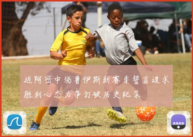 迈阿密中场鲁伊斯新赛季誓言追求胜利心态力争打破历史纪录