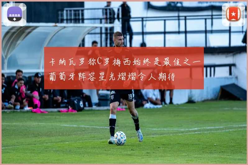 卡纳瓦罗称C罗梅西始终是最佳之一葡萄牙阵容星光熠熠令人期待