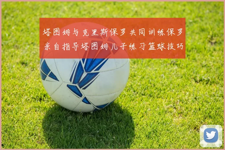 塔图姆与克里斯保罗共同训练保罗亲自指导塔图姆儿子练习篮球技巧