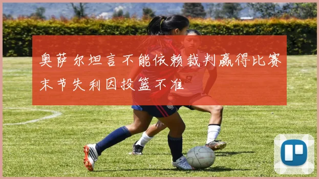 奥萨尔坦言不能依赖裁判赢得比赛末节失利因投篮不准
