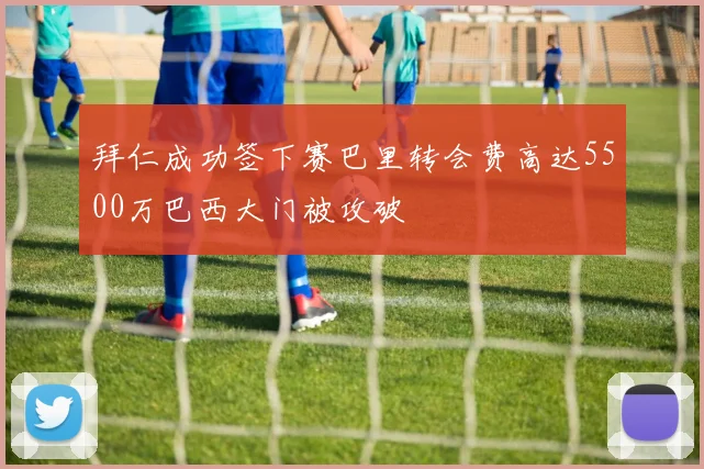 拜仁成功签下赛巴里转会费高达5500万巴西大门被攻破
