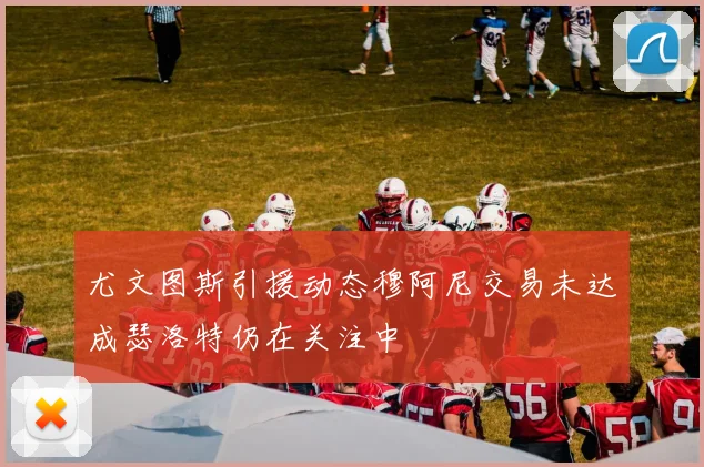 尤文图斯引援动态穆阿尼交易未达成瑟洛特仍在关注中