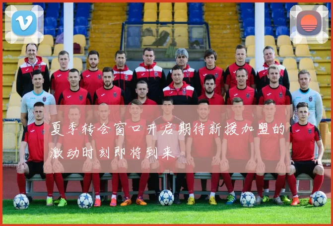 夏季转会窗口开启期待新援加盟的激动时刻即将到来