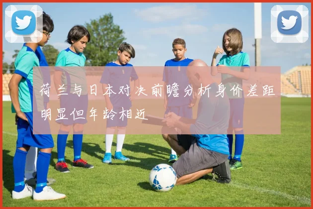 荷兰与日本对决前瞻分析身价差距明显但年龄相近