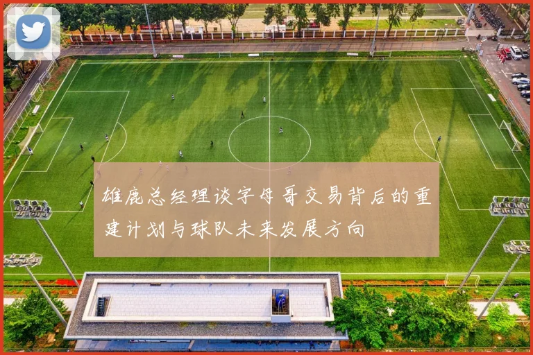 雄鹿总经理谈字母哥交易背后的重建计划与球队未来发展方向