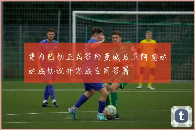 费内巴切正式签约曼城后卫阿克达达成协议并完成合同签署