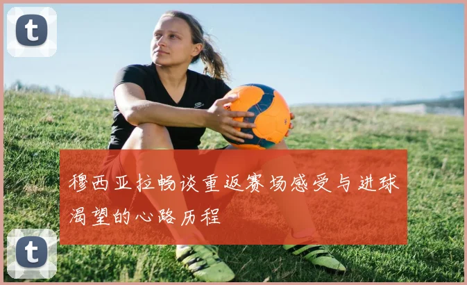穆西亚拉畅谈重返赛场感受与进球渴望的心路历程