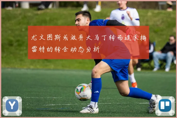 尤文图斯或放弃大马丁转而追求梅雷特的转会动态分析