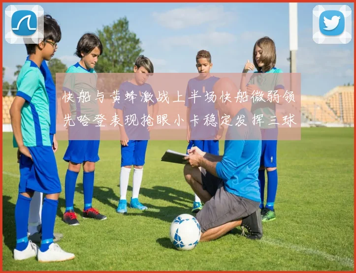 快船与黄蜂激战上半场快船微弱领先哈登表现抢眼小卡稳定发挥三球状态起伏