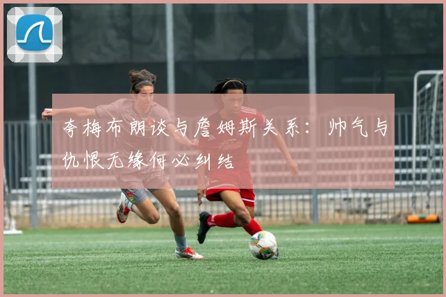 夸梅布朗谈与詹姆斯关系：帅气与仇恨无缘何必纠结