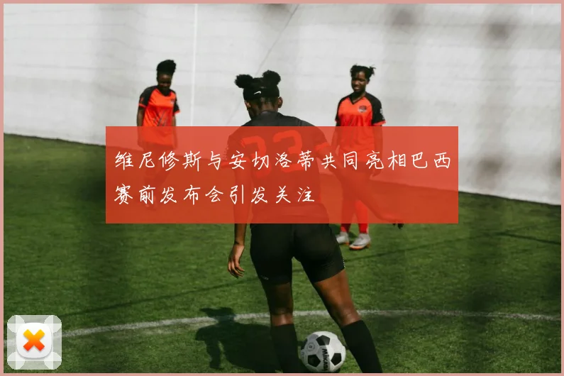 维尼修斯与安切洛蒂共同亮相巴西赛前发布会引发关注